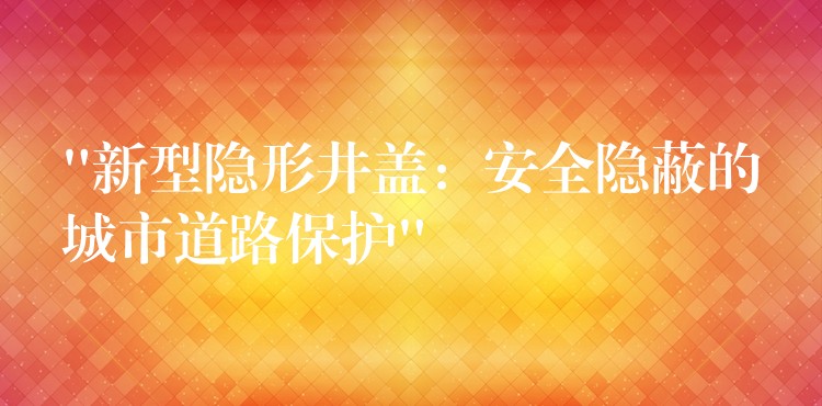 “新型隐形井盖:安全隐蔽的城市道路保护” “新型隐形井盖:安全隐蔽的城市道路保护”