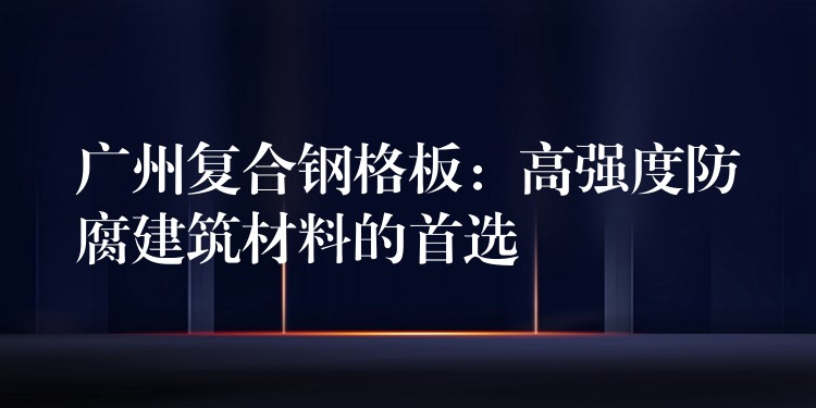 广州复合钢格板:高强度防腐建筑材料的首选 广州复合钢格板:高强度防腐建筑材料的首选