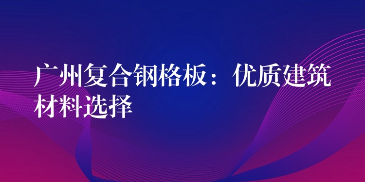 广州复合钢格板:优质建筑材料选择 广州复合钢格板:优质建筑材料选择