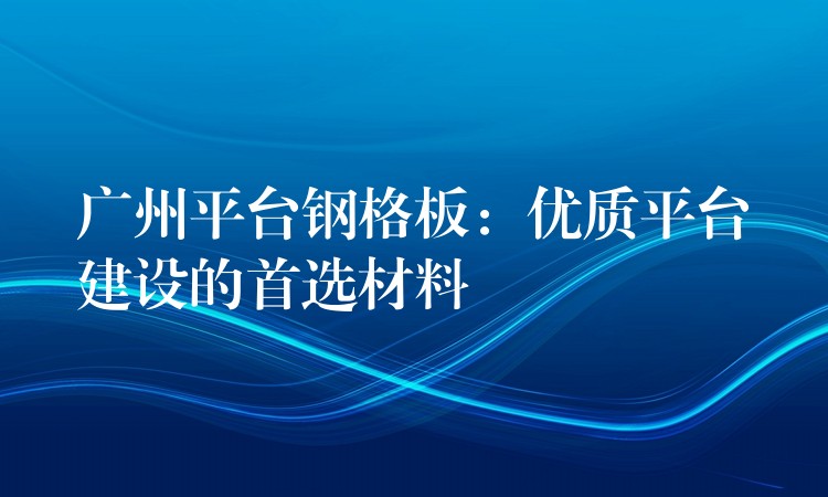 广州平台钢格板:优质平台建设的首选材料 广州平台钢格板:优质平台建设的首选材料
