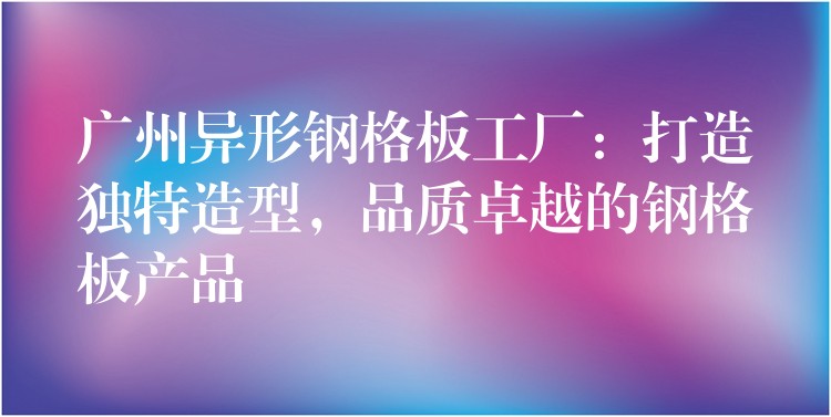 广州异形钢格板工厂:打造独特造型,品质卓越的钢格板产品 广州异形钢格板工厂:打造独特造型,品质卓越的钢格板产品