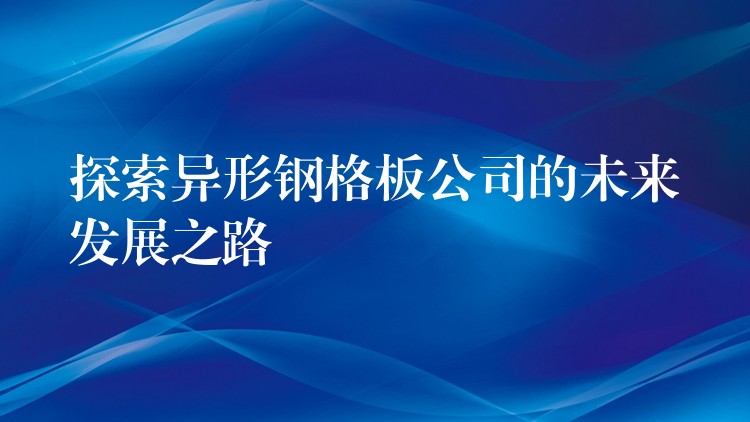 探索异形钢格板公司的未来发展之路 探索异形钢格板公司的未来发展之路