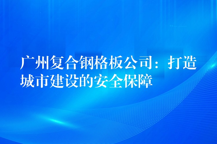 广州复合钢格板公司:打造城市建设的安全保障 广州复合钢格板公司:打造城市建设的安全保障