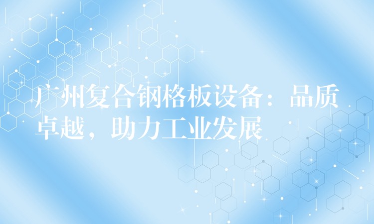 广州复合钢格板设备:品质卓越,助力工业发展 广州复合钢格板设备:品质卓越,助力工业发展