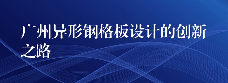 广州异形钢格板设计的创新之路 广州异形钢格板设计的创新之路
