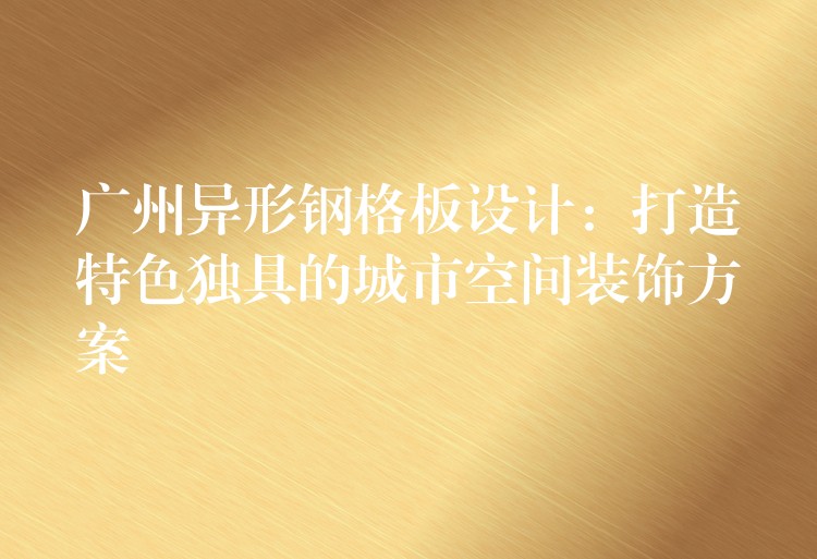 广州异形钢格板设计:打造特色独具的城市空间装饰方案 广州异形钢格板设计:打造特色独具的城市空间装饰方案