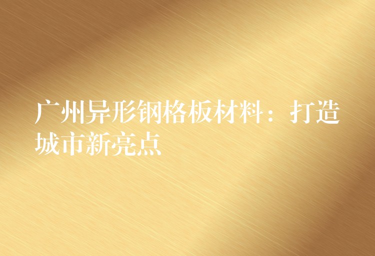 广州异形钢格板材料:打造城市新亮点 广州异形钢格板材料:打造城市新亮点
