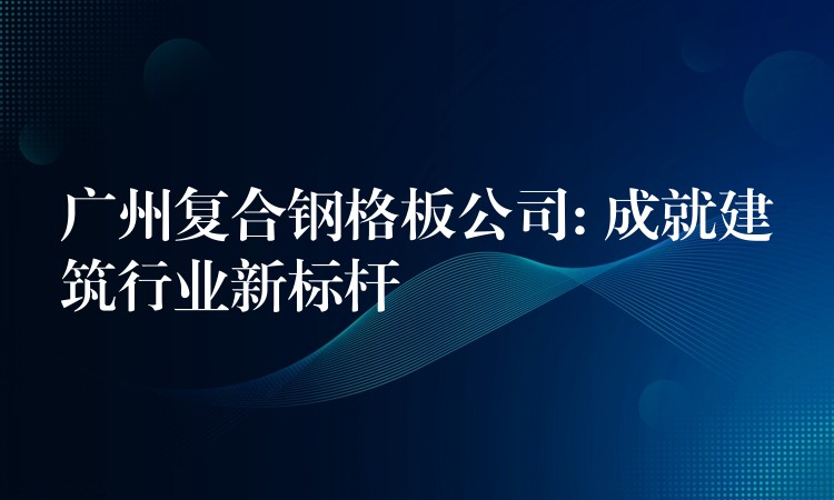 广州复合钢格板公司: 成就建筑行业新标杆 广州复合钢格板公司: 成就建筑行业新标杆