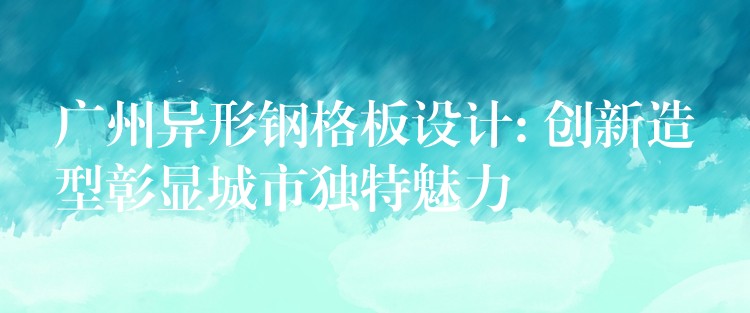 广州异形钢格板设计: 创新造型彰显城市独特魅力 广州异形钢格板设计: 创新造型彰显城市独特魅力