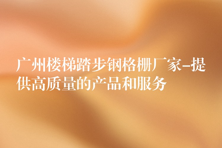 广州楼梯踏步钢格栅厂家-提供高质量的产品和服务 广州楼梯踏步钢格栅厂家-提供高质量的产品和服务