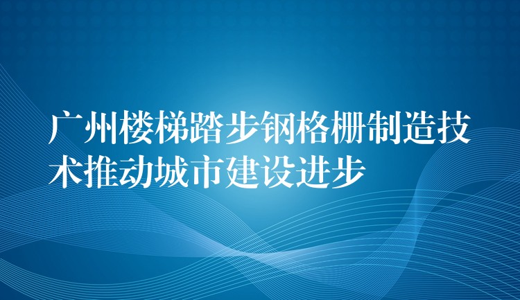 广州楼梯踏步钢格栅制造技术推动城市建设进步 广州楼梯踏步钢格栅制造技术推动城市建设进步
