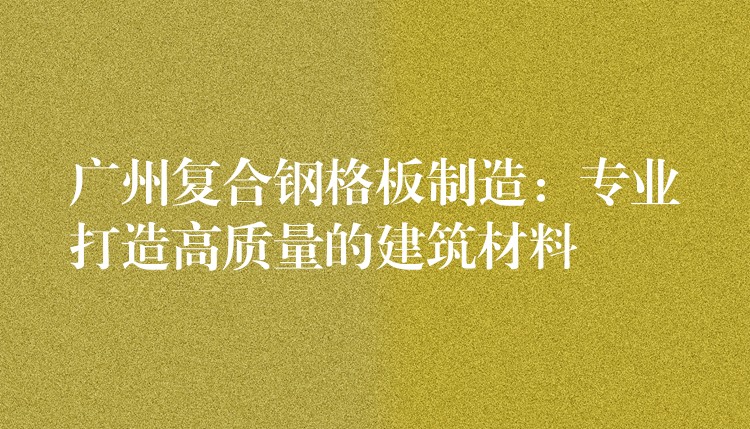 广州复合钢格板制造:专业打造高质量的建筑材料 广州复合钢格板制造:专业打造高质量的建筑材料