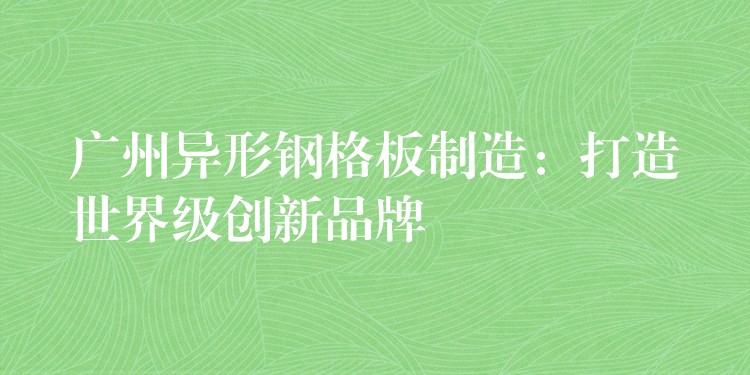 广州异形钢格板制造:打造世界级创新品牌 广州异形钢格板制造:打造世界级创新品牌