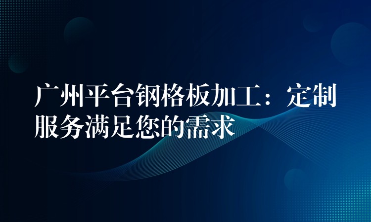 广州平台钢格板加工:定制服务满足您的需求 广州平台钢格板加工:定制服务满足您的需求