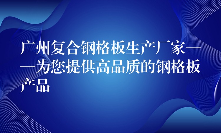 广州复合钢格板生产厂家——为您提供高品质的钢格板产品 广州复合钢格板生产厂家——为您提供高品质的钢格板产品
