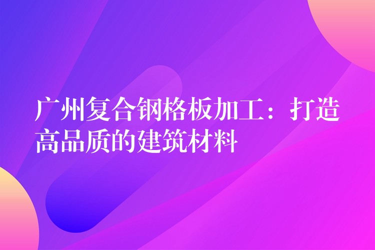 广州复合钢格板加工:打造高品质的建筑材料 广州复合钢格板加工:打造高品质的建筑材料