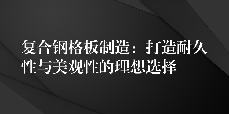 复合钢格板制造:打造耐久性与美观性的理想选择 复合钢格板制造:打造耐久性与美观性的理想选择