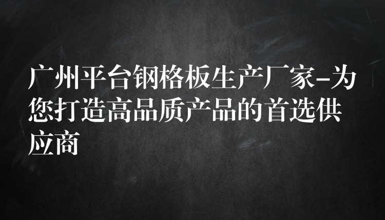 广州平台钢格板生产厂家-为您打造高品质产品的首选供应商 广州平台钢格板生产厂家-为您打造高品质产品的首选供应商