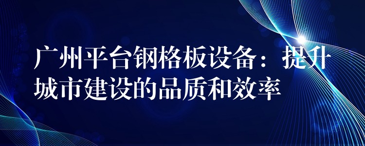 广州平台钢格板设备:提升城市建设的品质和效率 广州平台钢格板设备:提升城市建设的品质和效率