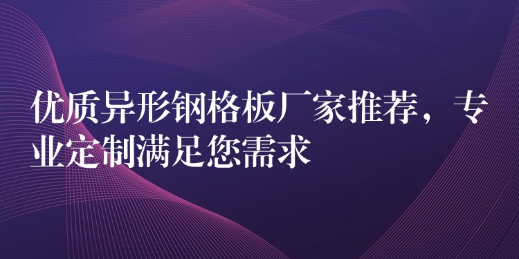 优质异形钢格板厂家推荐,专业定制满足您需求 优质异形钢格板厂家推荐,专业定制满足您需求