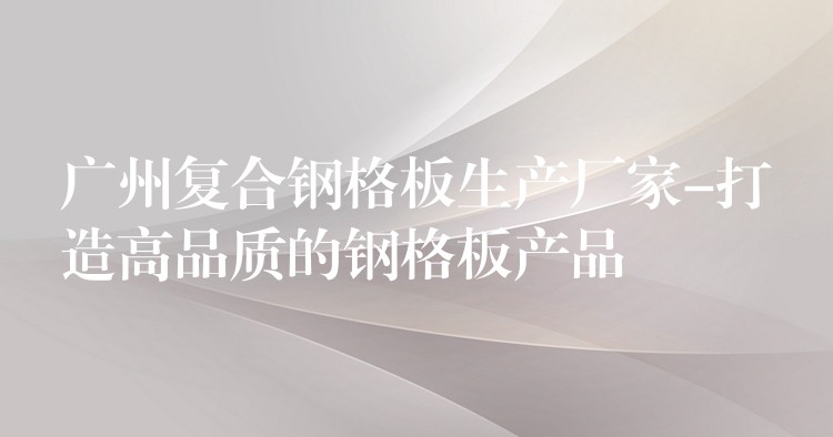 广州复合钢格板生产厂家-打造高品质的钢格板产品 广州复合钢格板生产厂家-打造高品质的钢格板产品