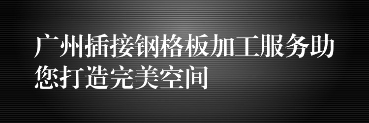 广州插接钢格板加工服务助您打造完美空间 广州插接钢格板加工服务助您打造完美空间