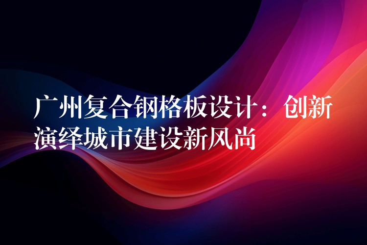 广州复合钢格板设计:创新演绎城市建设新风尚 广州复合钢格板设计:创新演绎城市建设新风尚