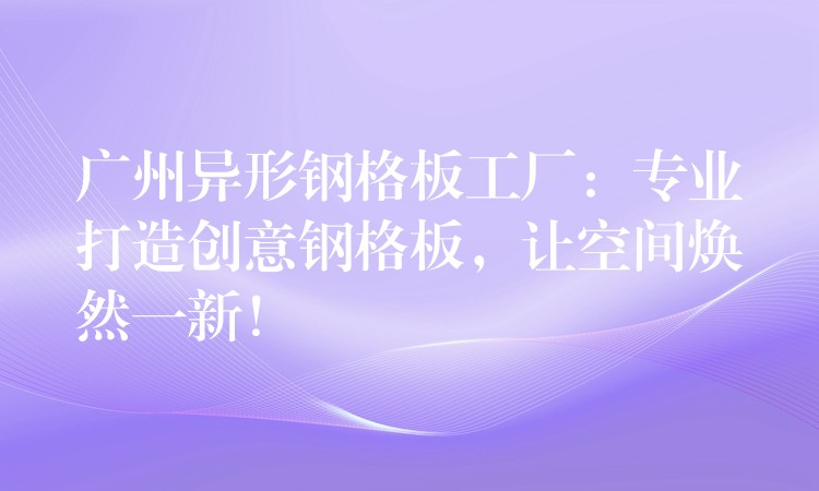 广州异形钢格板工厂:专业打造创意钢格板,让空间焕然一新! 广州异形钢格板工厂:专业打造创意钢格板,让空间焕然一新!