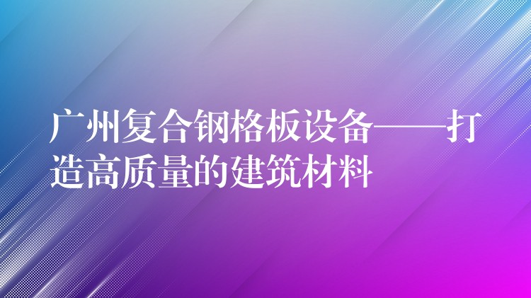 广州复合钢格板设备——打造高质量的建筑材料 广州复合钢格板设备——打造高质量的建筑材料