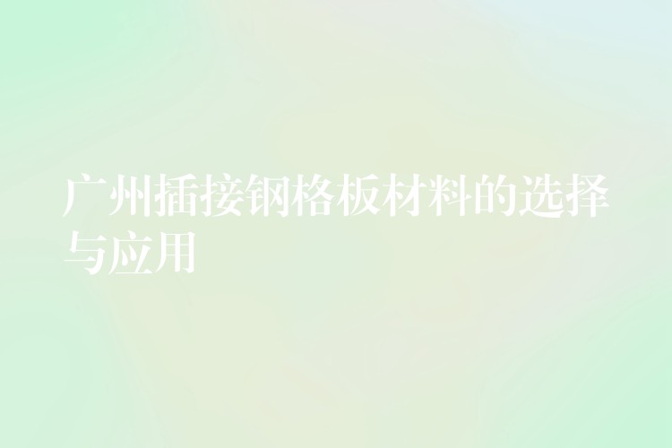 广州插接钢格板材料的选择与应用 广州插接钢格板材料的选择与应用