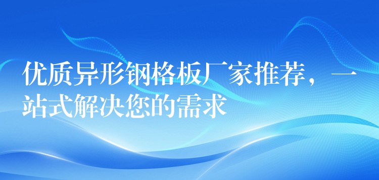 优质异形钢格板厂家推荐,一站式解决您的需求 优质异形钢格板厂家推荐,一站式解决您的需求