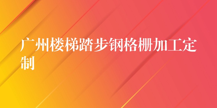 广州楼梯踏步钢格栅加工定制 广州楼梯踏步钢格栅加工定制