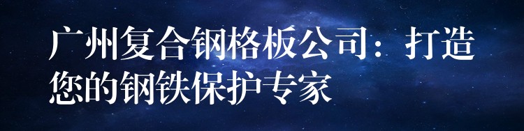 广州复合钢格板公司:打造您的钢铁保护专家 广州复合钢格板公司:打造您的钢铁保护专家