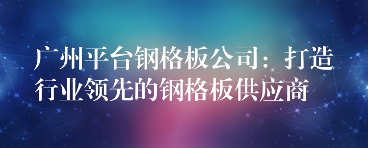 广州平台钢格板公司:打造行业领先的钢格板供应商 广州平台钢格板公司:打造行业领先的钢格板供应商