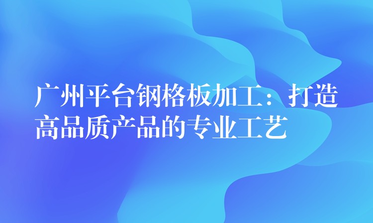 广州平台钢格板加工:打造高品质产品的专业工艺 广州平台钢格板加工:打造高品质产品的专业工艺