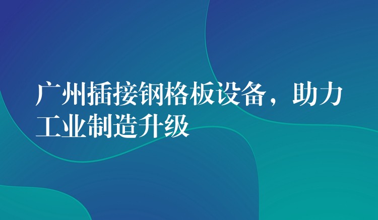 广州插接钢格板设备,助力工业制造升级 广州插接钢格板设备,助力工业制造升级