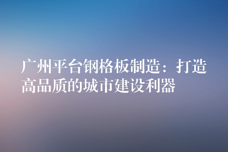 广州平台钢格板制造:打造高品质的城市建设利器 广州平台钢格板制造:打造高品质的城市建设利器