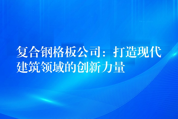 复合钢格板公司:打造现代建筑领域的创新力量 复合钢格板公司:打造现代建筑领域的创新力量
