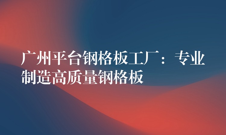 广州平台钢格板工厂:专业制造高质量钢格板 广州平台钢格板工厂:专业制造高质量钢格板