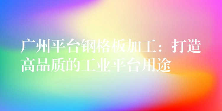 广州平台钢格板加工:打造高品质的工业平台用途 广州平台钢格板加工:打造高品质的工业平台用途