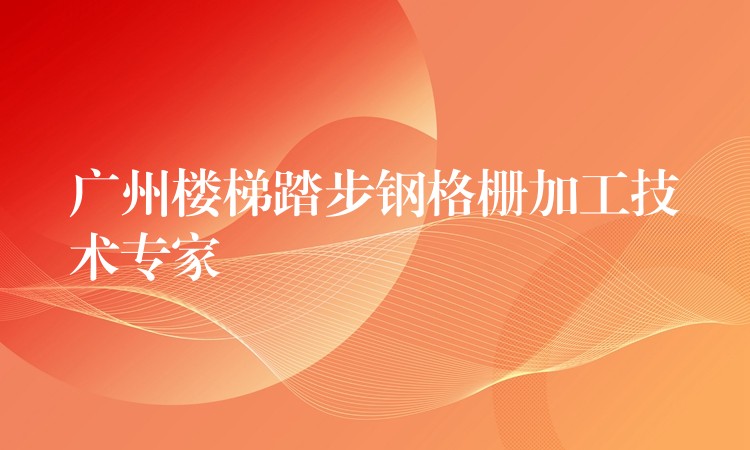 广州楼梯踏步钢格栅加工技术专家 广州楼梯踏步钢格栅加工技术专家