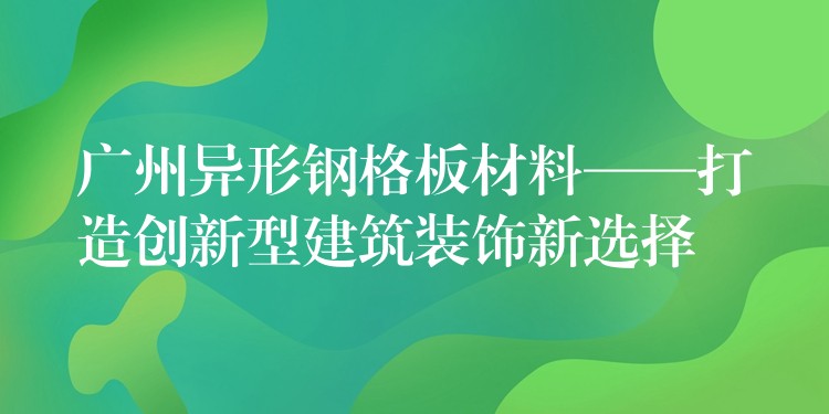 广州异形钢格板材料——打造创新型建筑装饰新选择 广州异形钢格板材料——打造创新型建筑装饰新选择