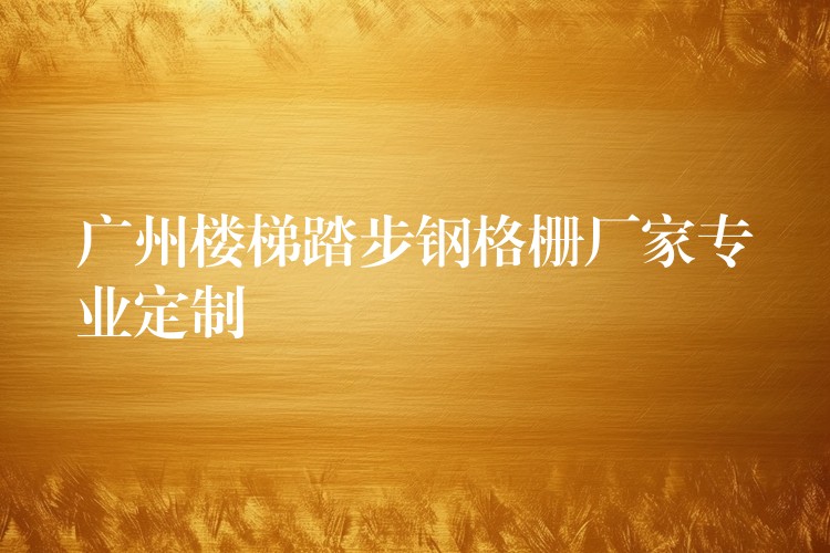 广州楼梯踏步钢格栅厂家专业定制 广州楼梯踏步钢格栅厂家专业定制