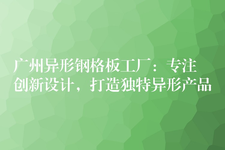 广州异形钢格板工厂:专注创新设计,打造独特异形产品 广州异形钢格板工厂:专注创新设计,打造独特异形产品