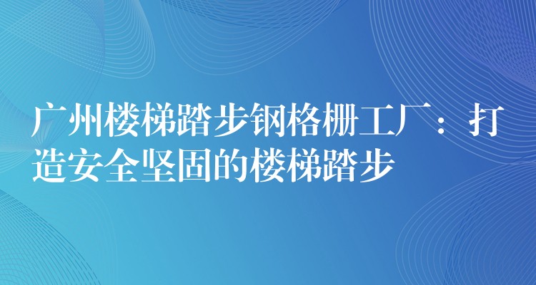 广州楼梯踏步钢格栅工厂:打造安全坚固的楼梯踏步 广州楼梯踏步钢格栅工厂:打造安全坚固的楼梯踏步