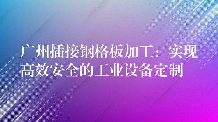 广州插接钢格板加工:实现高效安全的工业设备定制 广州插接钢格板加工:实现高效安全的工业设备定制