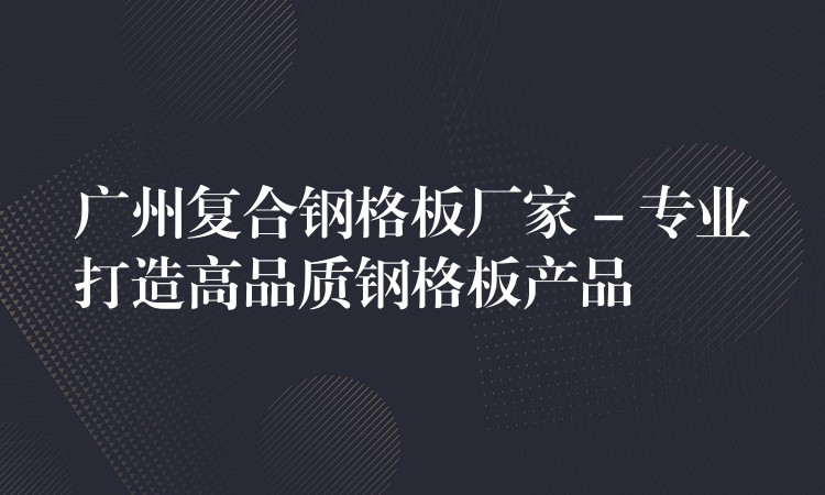广州复合钢格板厂家 – 专业打造高品质钢格板产品 广州复合钢格板厂家 – 专业打造高品质钢格板产品