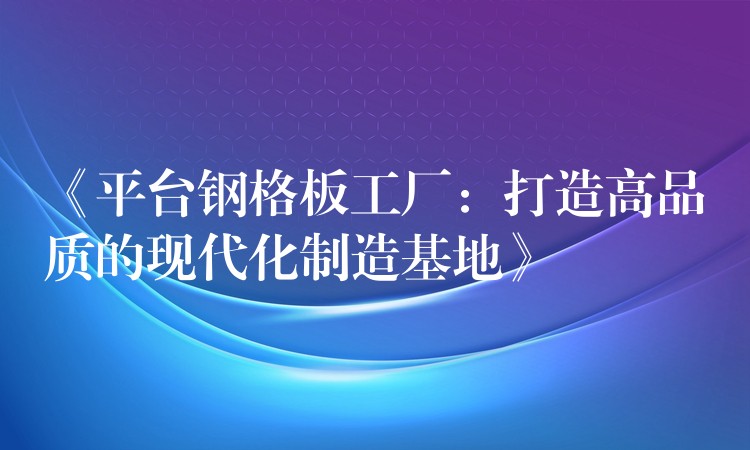 《平台钢格板工厂:打造高品质的现代化制造基地》 《平台钢格板工厂:打造高品质的现代化制造基地》