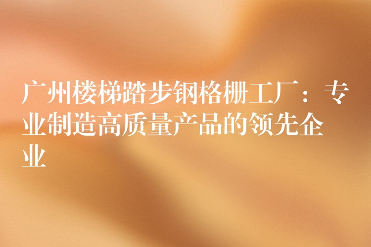 广州楼梯踏步钢格栅工厂:专业制造高质量产品的领先企业 广州楼梯踏步钢格栅工厂:专业制造高质量产品的领先企业