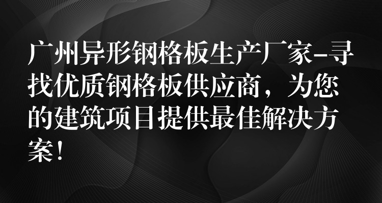 广州异形钢格板生产厂家-寻找优质钢格板供应商,为您的建筑项目提供最佳解决方案! 广州异形钢格板生产厂家-寻找优质钢格板供应商,为您的建筑项目提供最佳解决方案!
